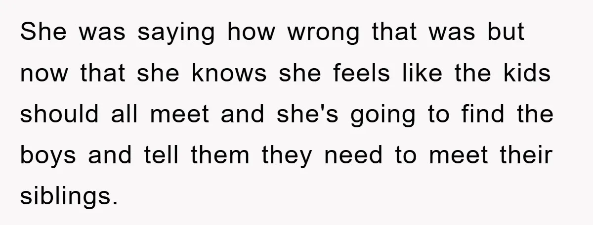She was saying how wrong that was but now that she knows she feels like the kids should all meet and she's going to find the boys and tell them...