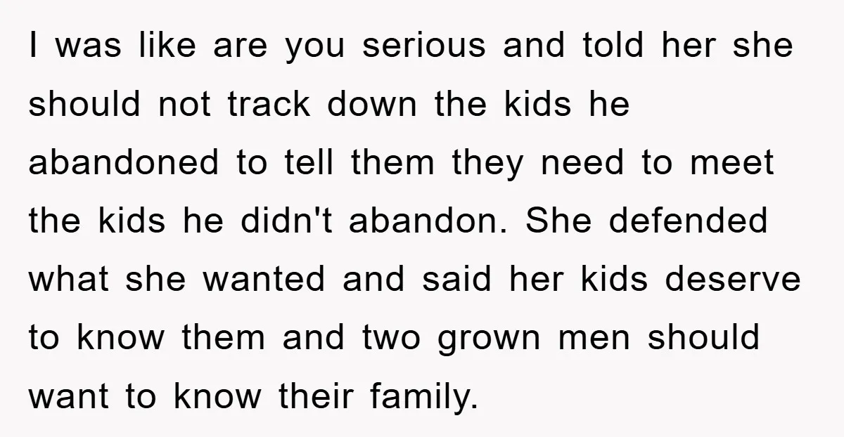 I was like are you serious and told her she should not track down the kids he abandoned to tell them they need to meet the kids he didn't abandon....