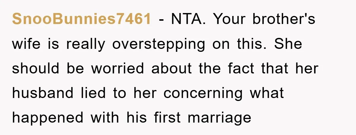 SnooBunnies7461 − NTA. Your brother's wife is really overstepping on this. She should be worried about the fact that her husband lied to her concerning what happened with his first...