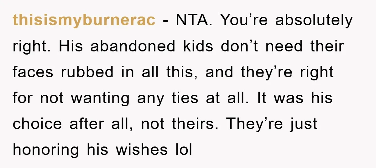 thisismyburnerac − NTA. You’re absolutely right. His abandoned kids don’t need their faces rubbed in all this, and they’re right for not wanting any ties at all. It was his...