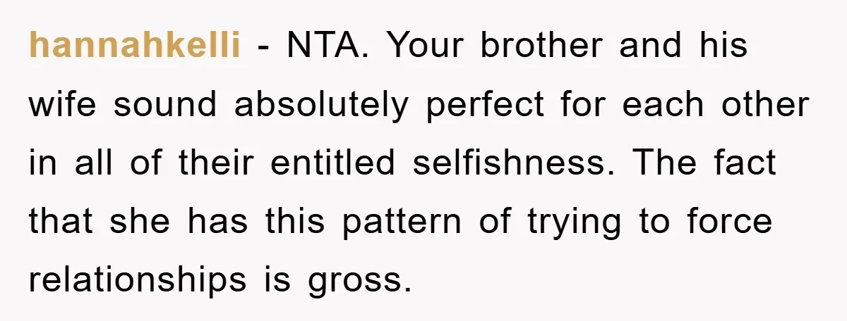 hannahkelli − NTA. Your brother and his wife sound absolutely perfect for each other in all of their entitled selfishness. The fact that she has this pattern of trying to...
