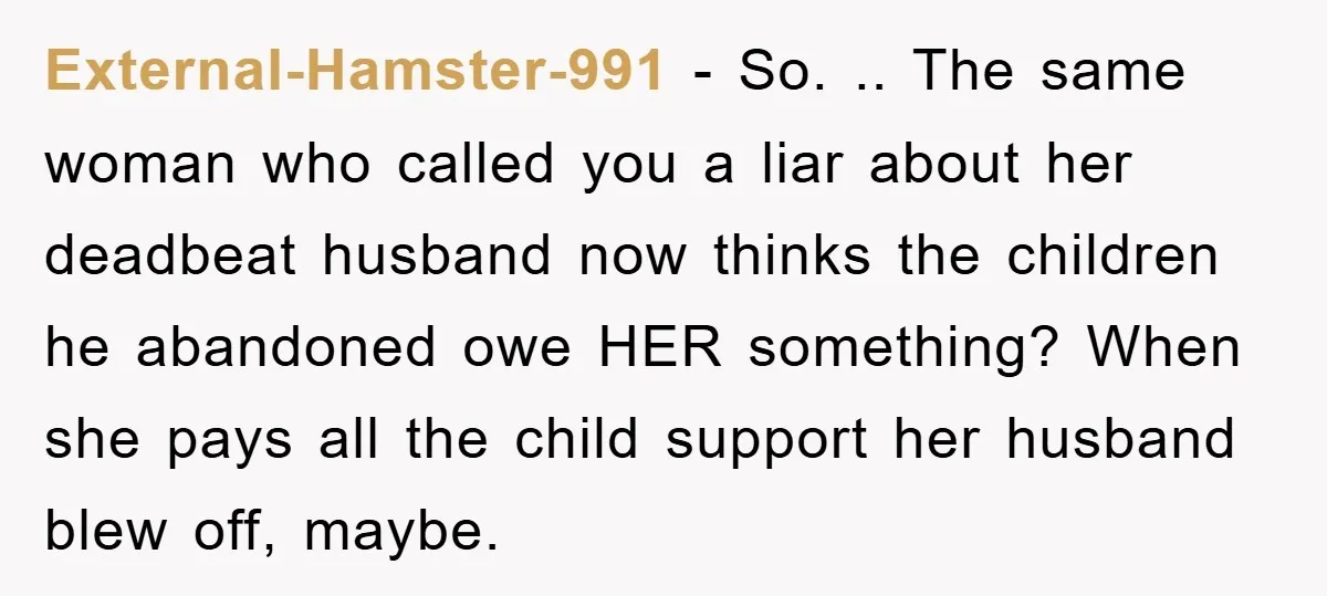 External-Hamster-991 − So. .. The same woman who called you a liar about her deadbeat husband now thinks the children he abandoned owe HER something? When she pays all the...