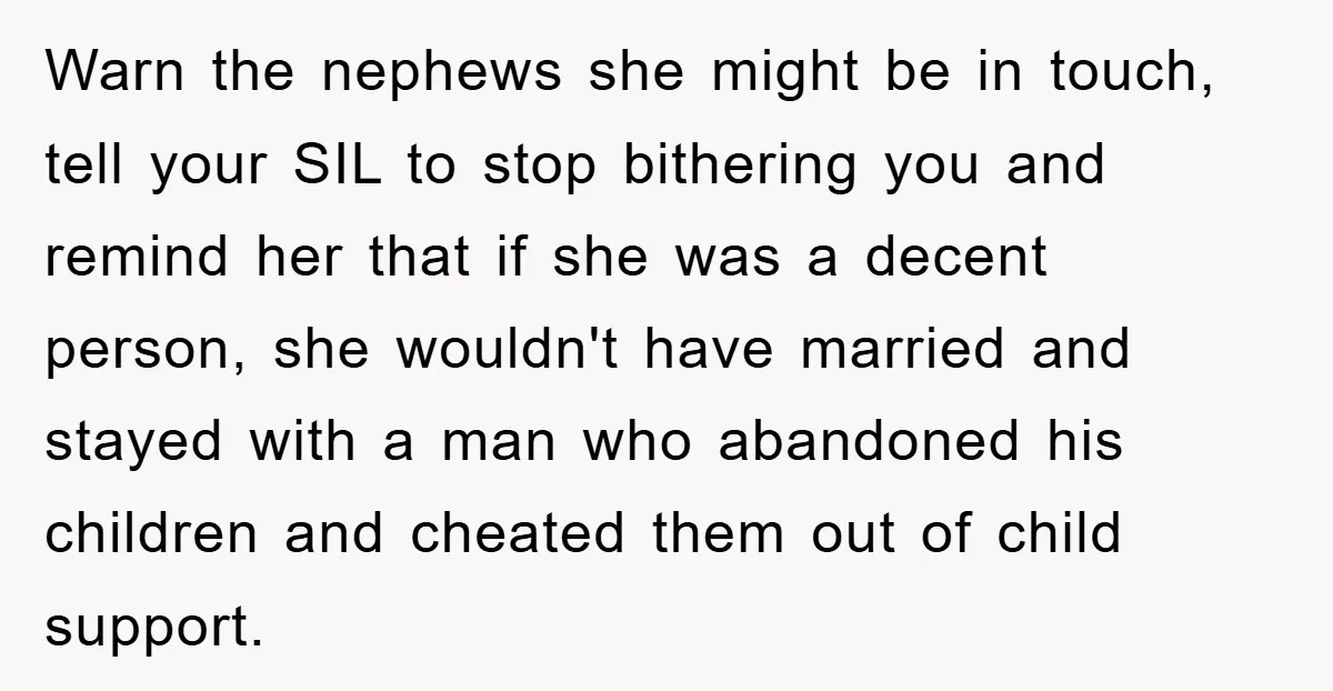 Warn the nephews she might be in touch, tell your SIL to stop bithering you and remind her that if she was a decent person, she wouldn't have married and...