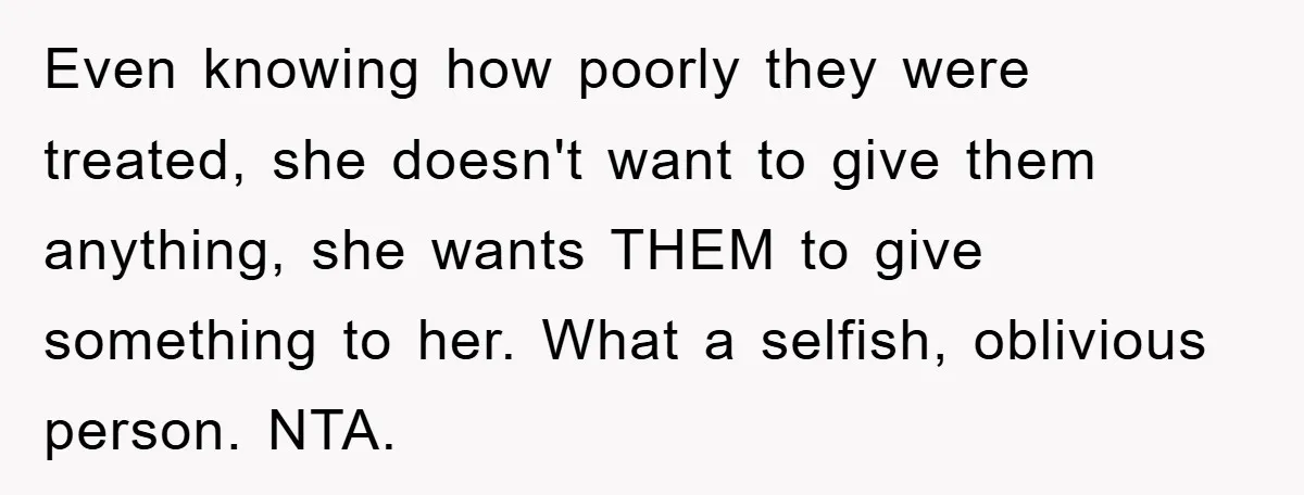 Even knowing how poorly they were treated, she doesn't want to give them anything, she wants THEM to give something to her. What a selfish, oblivious person. NTA.