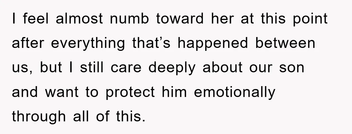 I feel almost numb toward her at this point after everything that’s happened between us, but I still care deeply about our son and want to protect him emotionally through...