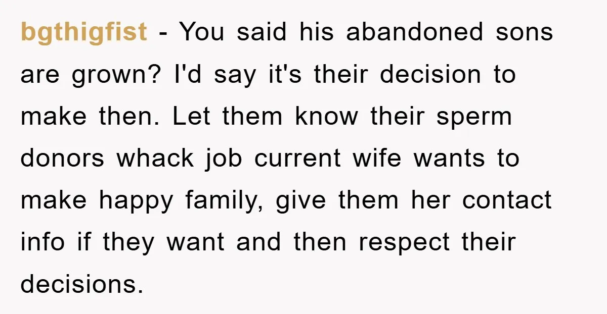 bgthigfist − You said his abandoned sons are grown? I'd say it's their decision to make then. Let them know their sperm donors whack job current wife wants to make...