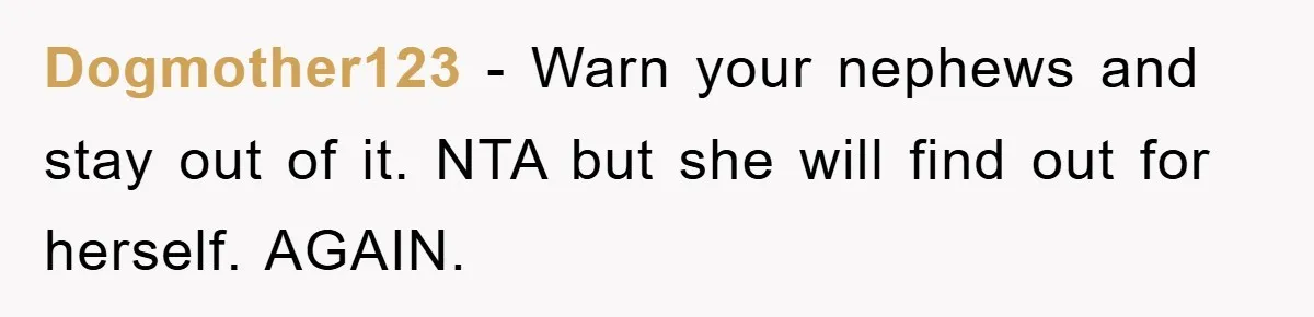 Dogmother123 − Warn your nephews and stay out of it. NTA but she will find out for herself. AGAIN.