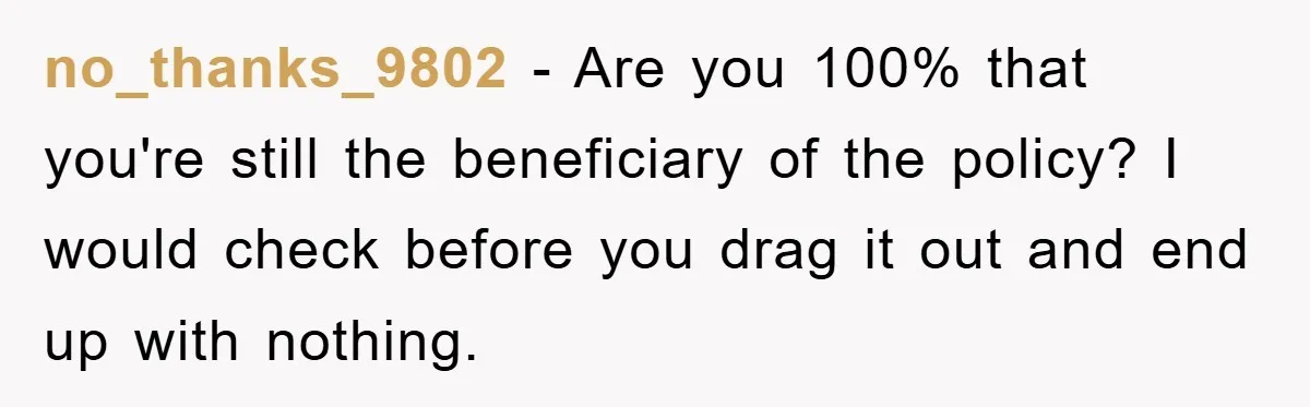 no_thanks_9802 − Are you 100% that you're still the beneficiary of the policy? I would check before you drag it out and end up with nothing.