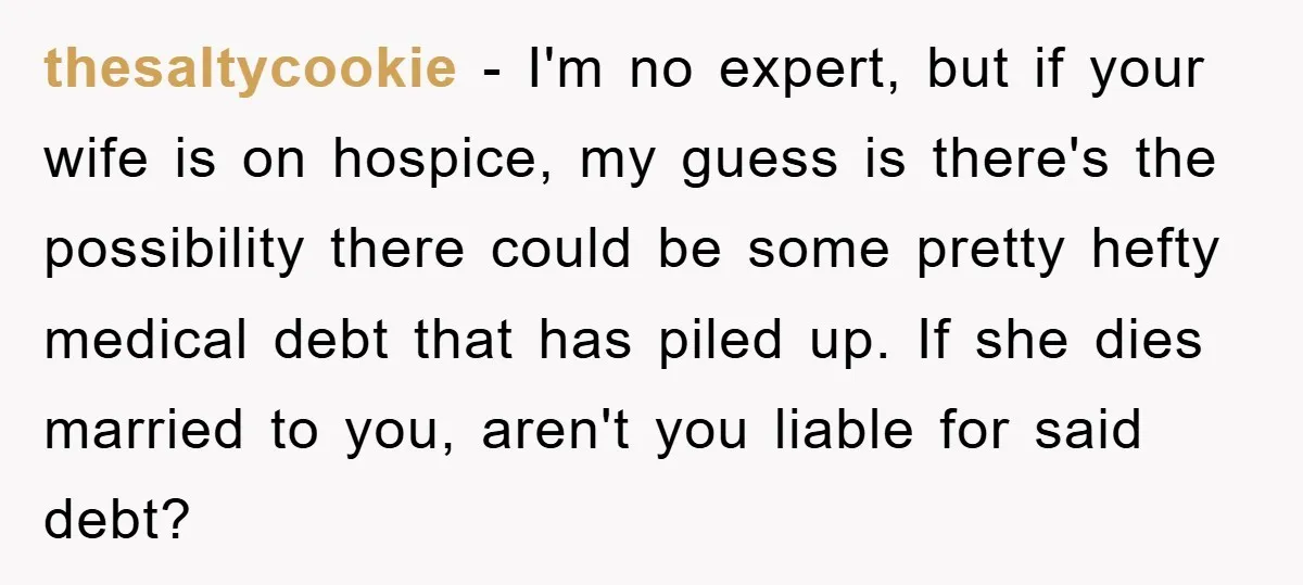 thesaltycookie − I'm no expert, but if your wife is on hospice, my guess is there's the possibility there could be some pretty hefty medical debt that has piled up....