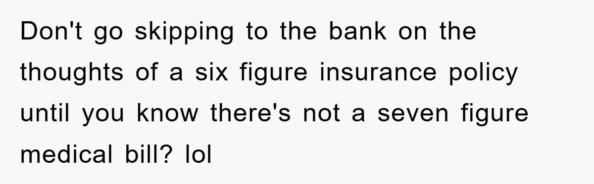 Don't go skipping to the bank on the thoughts of a six figure insurance policy until you know there's not a seven figure medical bill? lol