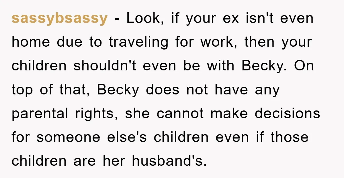 sassybsassy - Look, if your ex isn't even home due to traveling for work, then your children shouldn't even be with Becky. On top of that, Becky does not have...