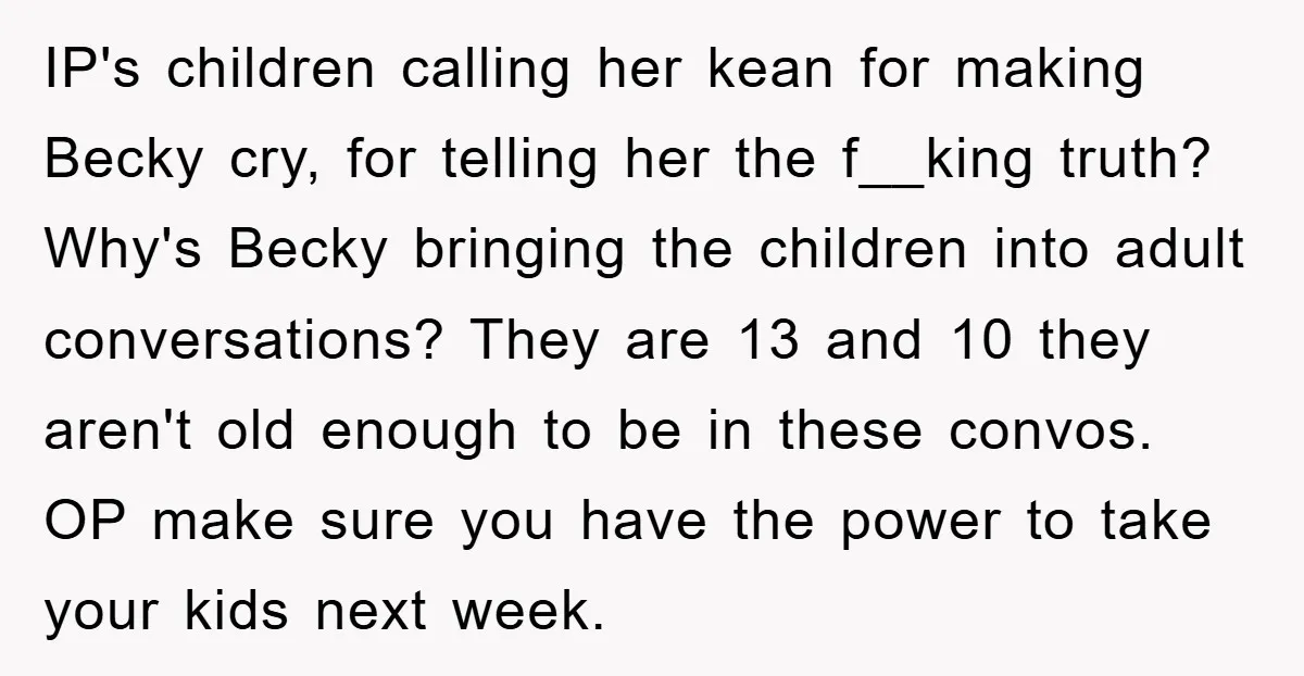 IP's children calling her kean for making Becky cry, for telling her the f__king truth? Why's Becky bringing the children into adult conversations? They are 13 and 10 they aren't...