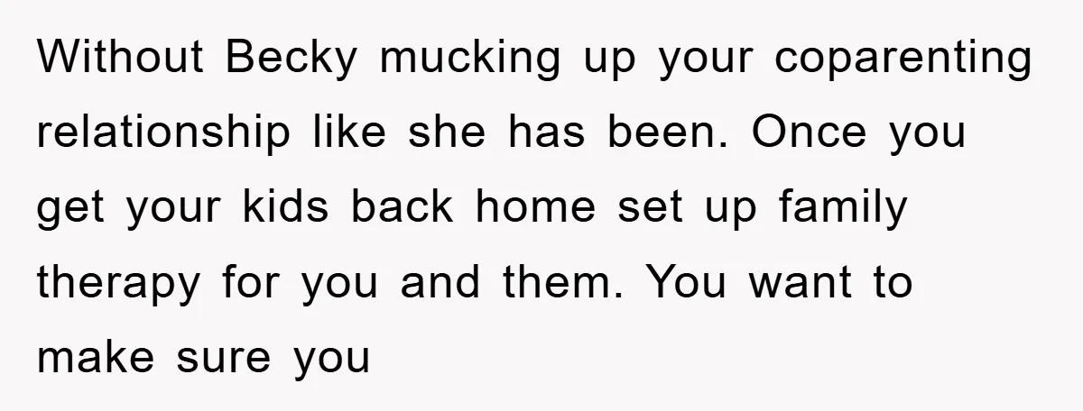 Without Becky mucking up your coparenting relationship like she has been. Once you get your kids back home set up family therapy for you and them. You want to make...