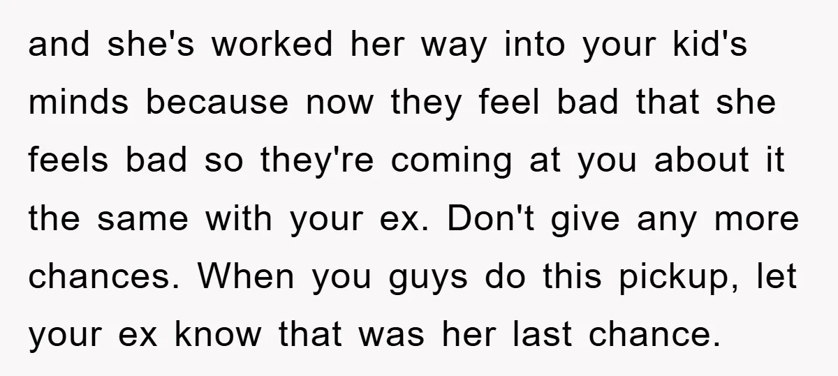 and she's worked her way into your kid's minds because now they feel bad that she feels bad so they're coming at you about it the same with your ex....