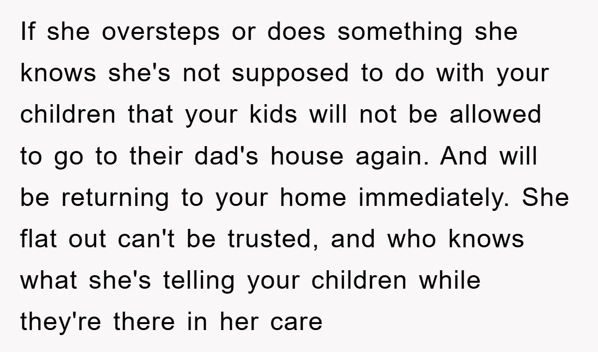 If she oversteps or does something she knows she's not supposed to do with your children that your kids will not be allowed to go to their dad's house again....
