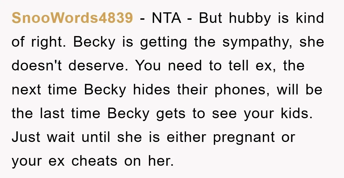SnooWords4839 - NTA - But hubby is kind of right. Becky is getting the sympathy, she doesn't deserve. You need to tell ex, the next time Becky hides their phones,...