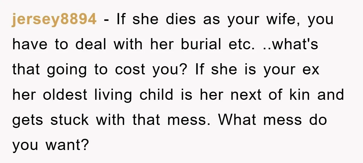 jersey8894 − If she dies as your wife, you have to deal with her burial etc. ..what's that going to cost you? If she is your ex her oldest living...