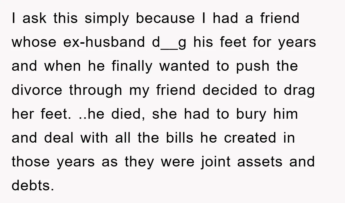 I ask this simply because I had a friend whose ex-husband d__g his feet for years and when he finally wanted to push the divorce through my friend decided to...