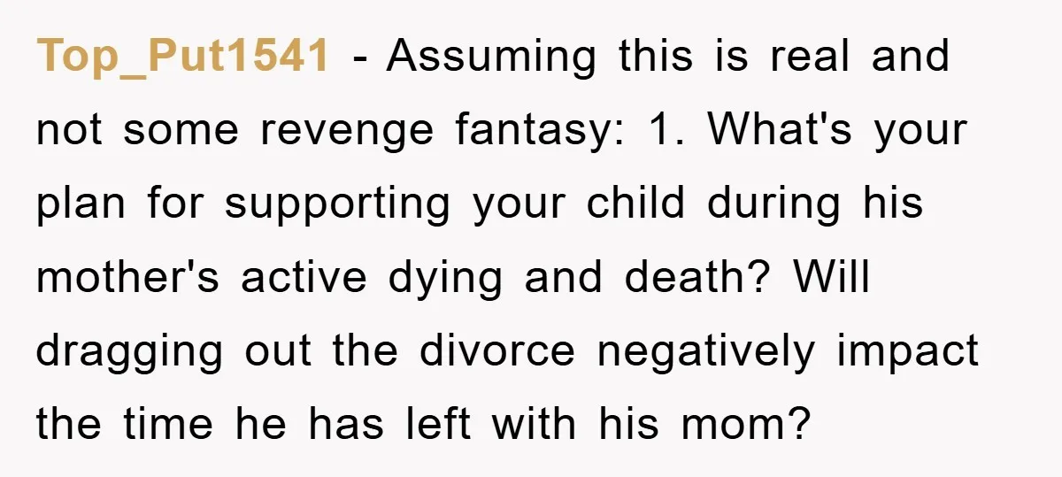 Top_Put1541 − Assuming this is real and not some revenge fantasy: 1. What's your plan for supporting your child during his mother's active dying and death? Will dragging out the...