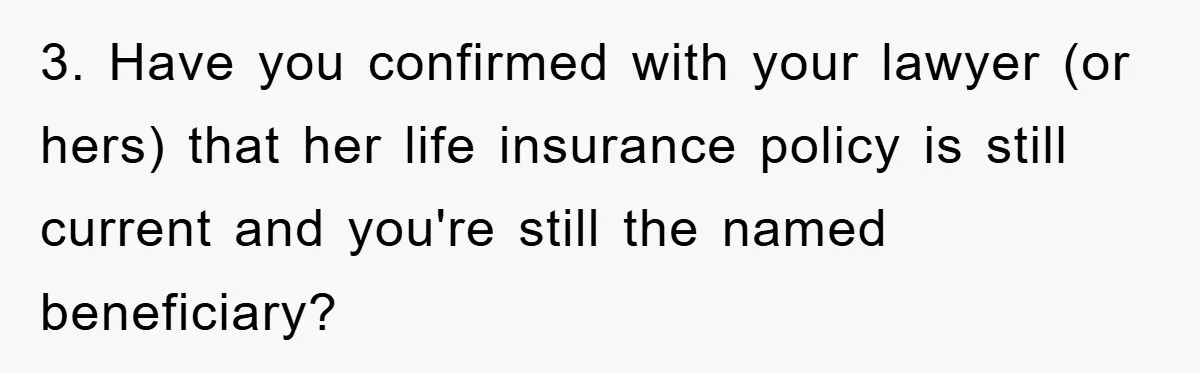 3. Have you confirmed with your lawyer (or hers) that her life insurance policy is still current and you're still the named beneficiary?