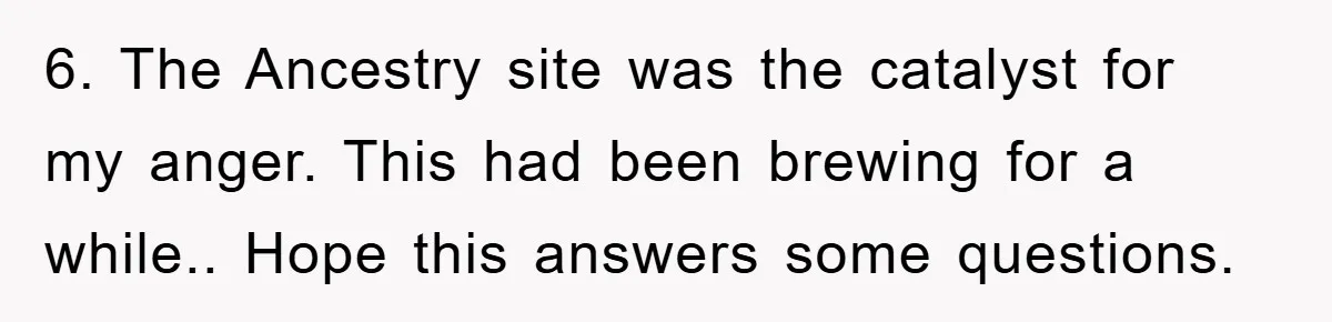 6. The Ancestry site was the catalyst for my anger. This had been brewing for a while.. Hope this answers some questions.