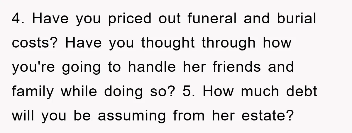 4. Have you priced out funeral and burial costs? Have you thought through how you're going to handle her friends and family while doing so? 5. How much debt will...