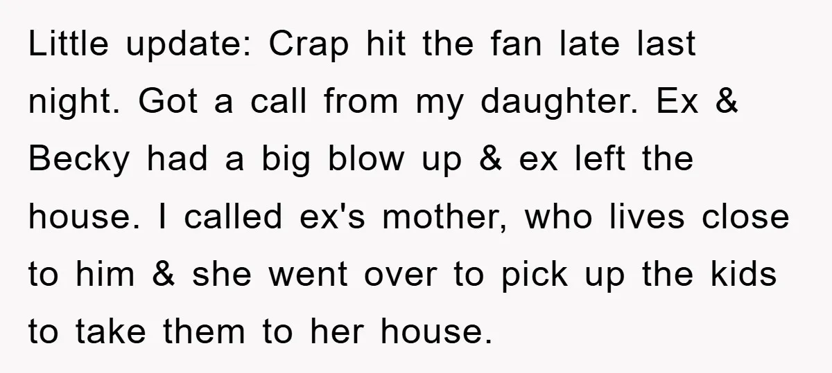 Little update: Crap hit the fan late last night. Got a call from my daughter. Ex & Becky had a big blow up & ex left the house. I called...