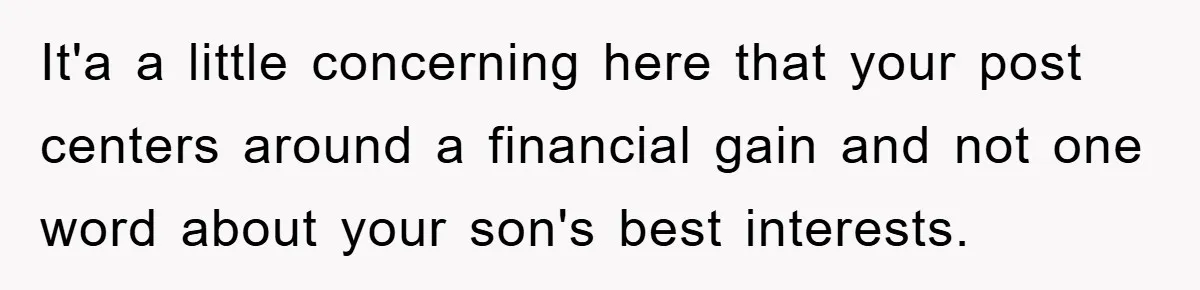 It'a a little concerning here that your post centers around a financial gain and not one word about your son's best interests.
