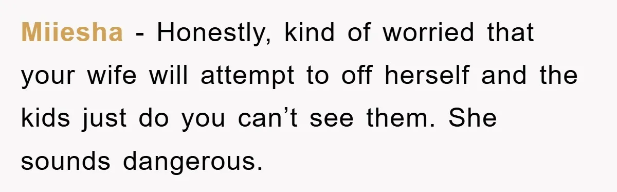 Miiesha - Honestly, kind of worried that your wife will attempt to off herself and the kids just do you can’t see them. She sounds dangerous.