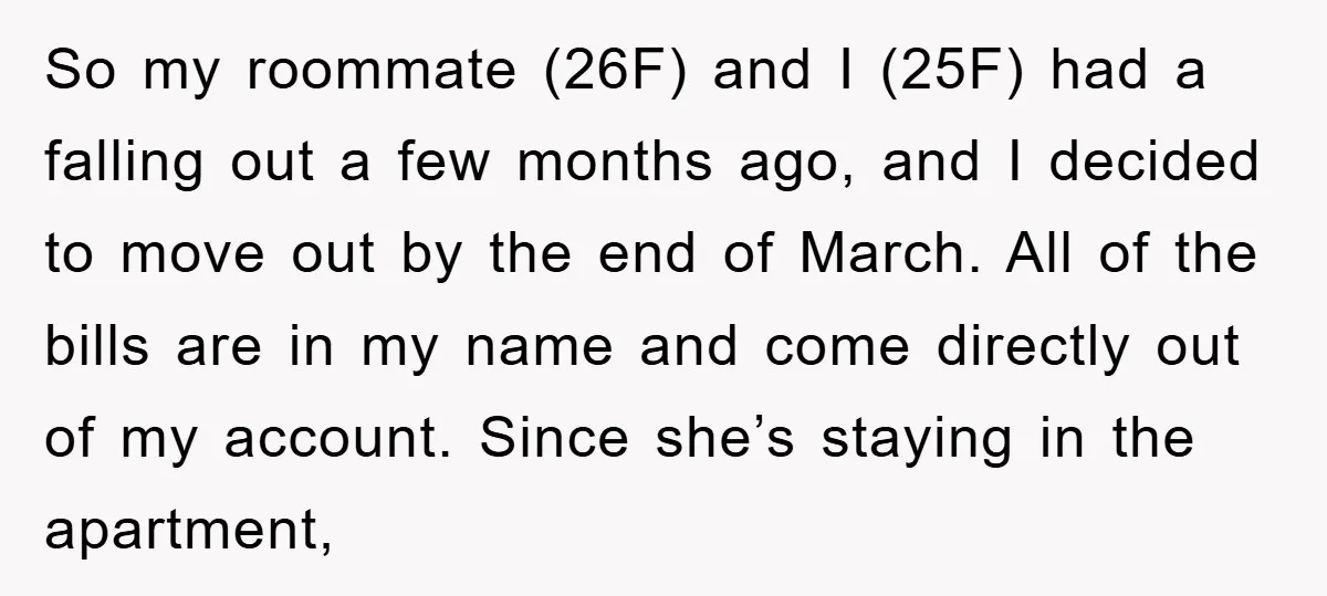 So my roommate (26F) and I (25F) had a falling out a few months ago, and I decided to move out by the end of March. All of the bills...
