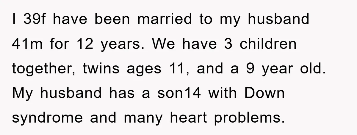 I 39f have been married to my husband 41m for 12 years. We have 3 children together, twins ages 11, and a 9 year old. My husband has a son14...