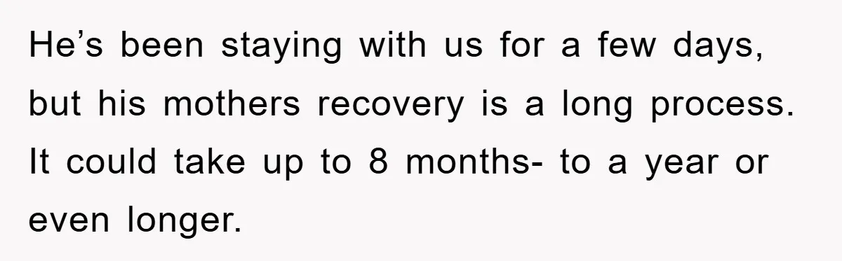 He’s been staying with us for a few days, but his mothers recovery is a long process. It could take up to 8 months- to a year or even longer.