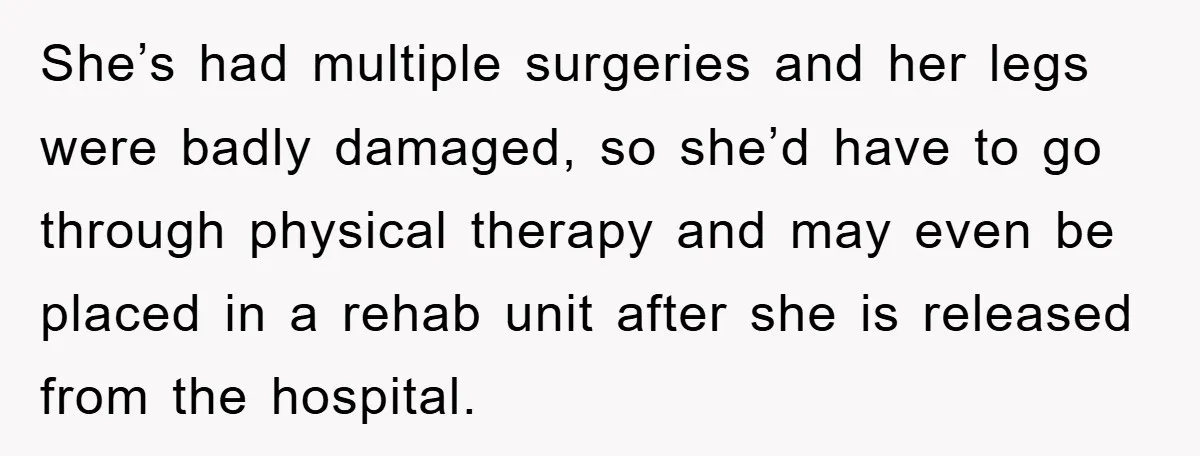 She’s had multiple surgeries and her legs were badly damaged, so she’d have to go through physical therapy and may even be placed in a rehab unit after she is...
