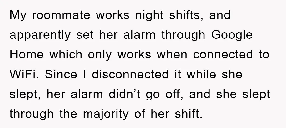My roommate works night shifts, and apparently set her alarm through Google Home which only works when connected to WiFi. Since I disconnected it while she slept, her alarm didn’t...