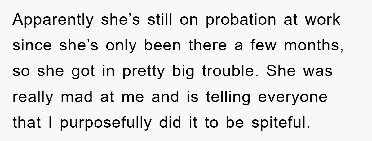 Apparently she’s still on probation at work since she’s only been there a few months, so she got in pretty big trouble. She was really mad at me and is...