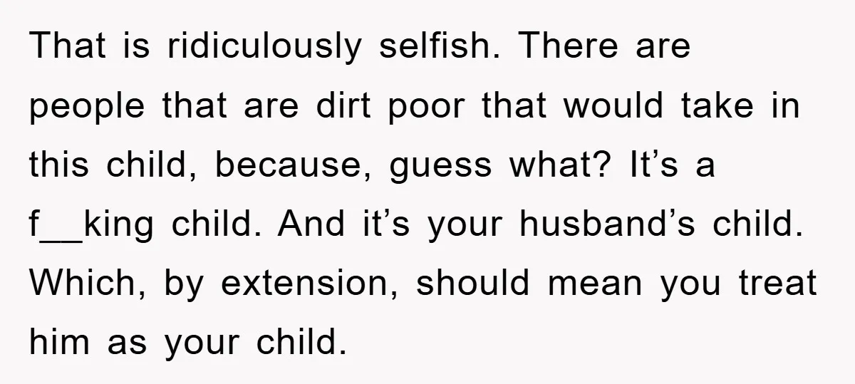 That is ridiculously selfish. There are people that are dirt poor that would take in this child, because, guess what? It’s a f__king child. And it’s your husband’s child. Which,...