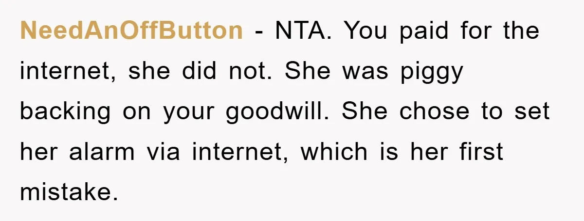 NeedAnOffButton − NTA. You paid for the internet, she did not. She was piggy backing on your goodwill. She chose to set her alarm via internet, which is her first...