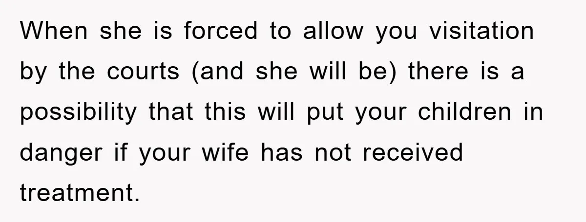 When she is forced to allow you visitation by the courts (and she will be) there is a possibility that this will put your children in danger if your wife...
