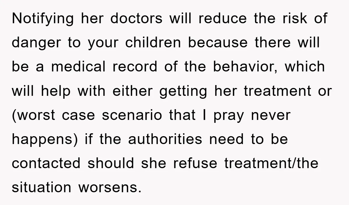 Notifying her doctors will reduce the risk of danger to your children because there will be a medical record of the behavior, which will help with either getting her treatment...