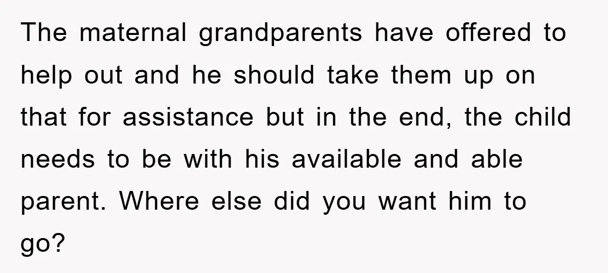The maternal grandparents have offered to help out and he should take them up on that for assistance but in the end, the child needs to be with his available...