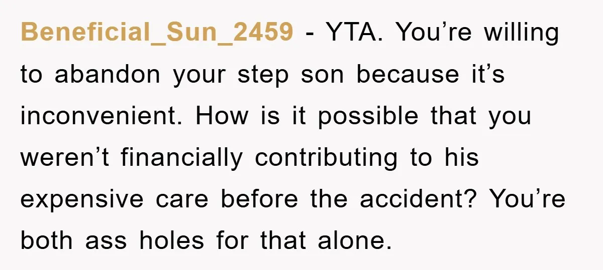 Beneficial_Sun_2459 − YTA. You’re willing to abandon your step son because it’s inconvenient. How is it possible that you weren’t financially contributing to his expensive care before the accident? You’re...