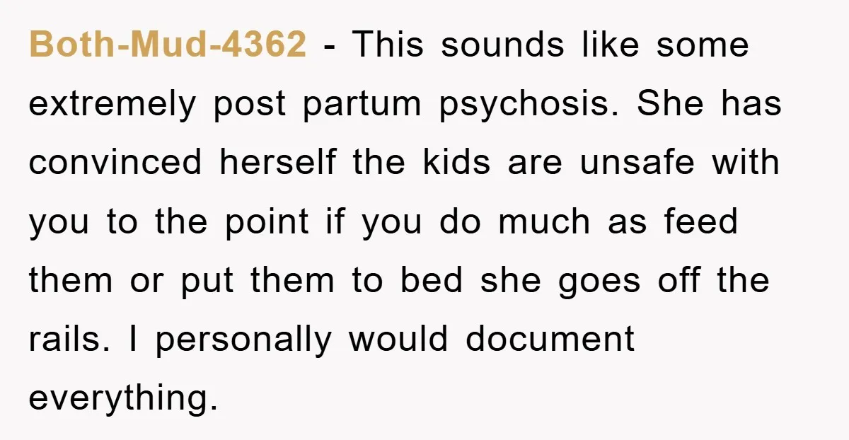 Both-Mud-4362 - This sounds like some extremely post partum psychosis. She has convinced herself the kids are unsafe with you to the point if you do much as feed them...