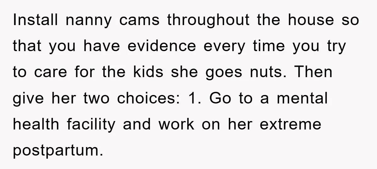 Install nanny cams throughout the house so that you have evidence every time you try to care for the kids she goes nuts. Then give her two choices: 1. Go...