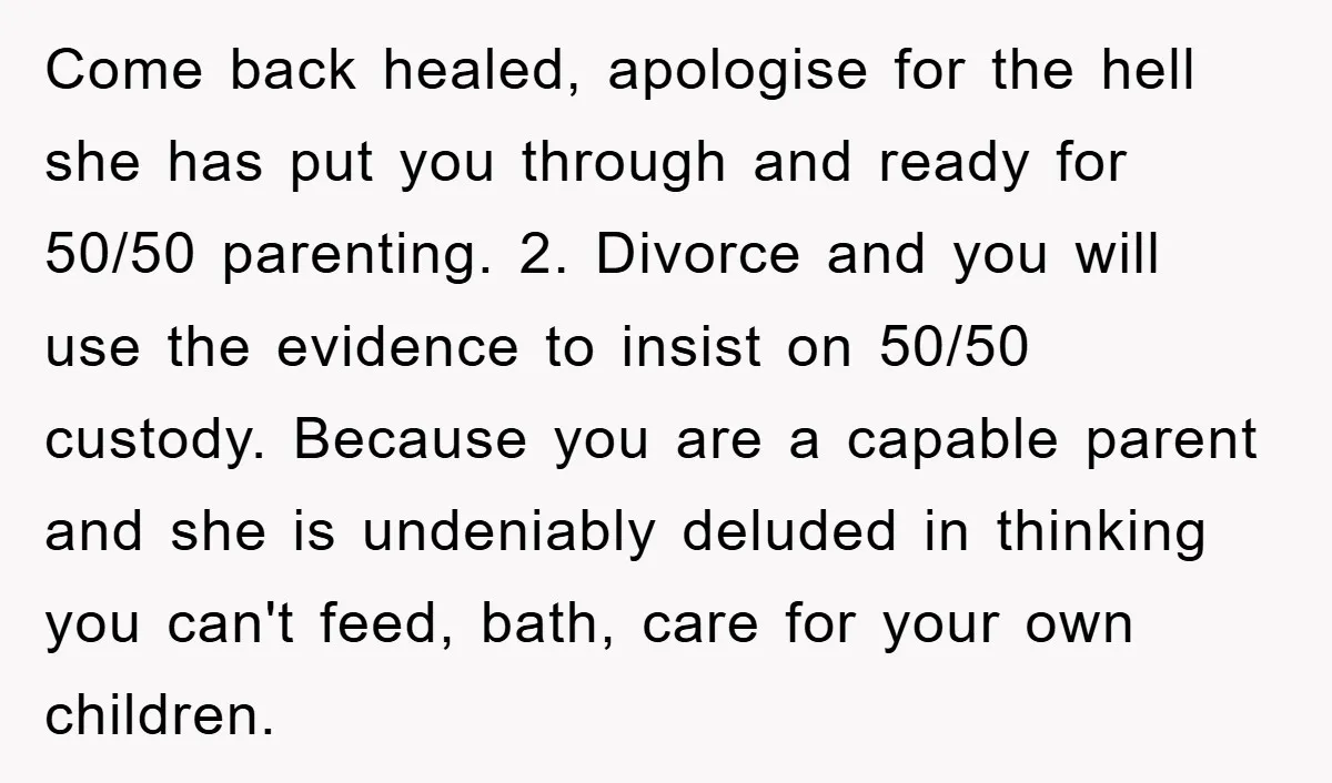 Come back healed, apologise for the hell she has put you through and ready for 50/50 parenting. 2. Divorce and you will use the evidence to insist on 50/50 custody....