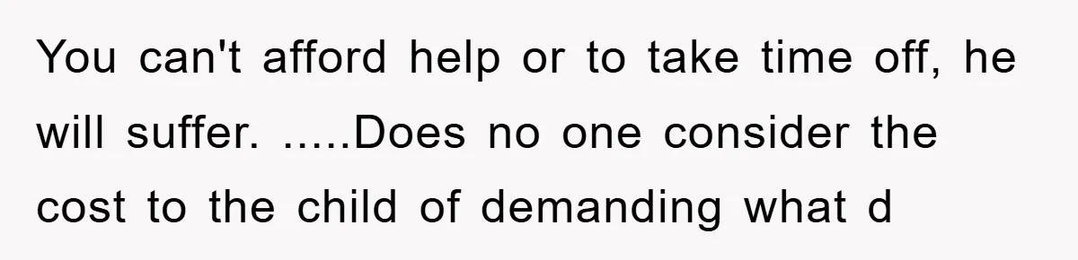 You can't afford help or to take time off, he will suffer. .....Does no one consider the cost to the child of demanding what d