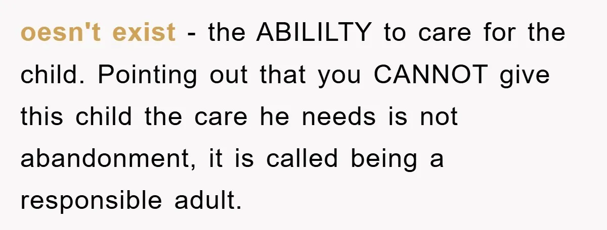 oesn't exist - the ABILILTY to care for the child. Pointing out that you CANNOT give this child the care he needs is not abandonment, it is called being a...