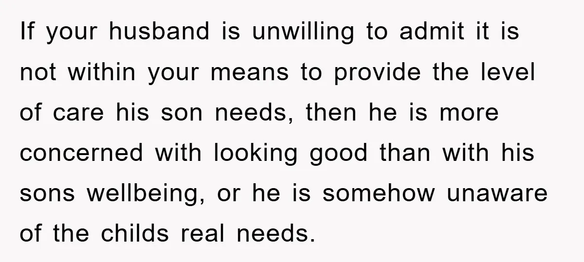 If your husband is unwilling to admit it is not within your means to provide the level of care his son needs, then he is more concerned with looking good...