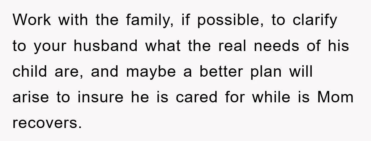 Work with the family, if possible, to clarify to your husband what the real needs of his child are, and maybe a better plan will arise to insure he is...