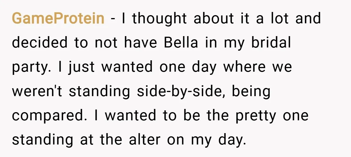 GameProtein − I thought about it a lot and decided to not have Bella in my bridal party. I just wanted one day where we weren't standing side-by-side, being compared....