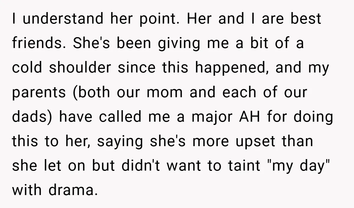 I understand her point. Her and I are best friends. She's been giving me a bit of a cold shoulder since this happened, and my parents (both our mom and...